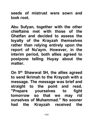 1334
began to disperse. Not long after the
prayer, Angel Gabriel came to the
Prophet (salla Allahu alihi wa sallam).
After greeting him, Gabriel asked the
Prophet (salla Allahu alihi wa sallam)
if he had laid down his arms, and
informed him the angels had not laid
down theirs. Gabriel told the Prophet
(salla Allahu alihi wa sallam) told him
he was on his way to cause the souls
of the Krayzah to tremble in fear, then
he told the Prophet (salla Allahu alihi
wa sallam) that Allah, the Exalted,
had sent him to deliver the command
that he should retaliate against the
treachery of the Krayzah.
@THE SIEGE
Prophet Muhammad (salla Allahu
alihi wa sallam) called upon his three
thousand foot soldiers and thirty
 