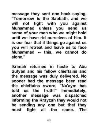 1335
cavalry to reassemble and informed
them of the Command of Allah. The
Messenger of Allah (salla Allahu alihi
wa sallam) gave Ali the standard and
instructed his followers not to offer
the afternoon prayer until they
reached the outlying fortresses of the
Krayzah.
Sa’ad Mu’adhs son had been
severely injured during the battle and
lost a lot of blood and became deeply
sorrowed he was unable to take part
in the forthcoming siege. The
Prophet (salla Allahu alihi wa sallam)
was concerned about Sa’ads
condition and so he arranged for a
tent to be erected in the Mosque
where Sa’ad could be nursed and
also be near him.
 