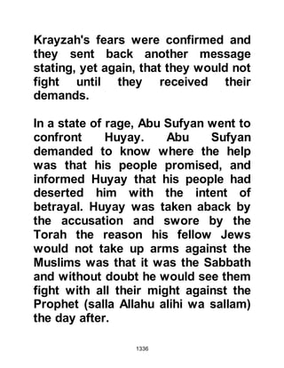 1336
Just before sunset, the Muslims
surrounded the fortresses and terror
struck deep in the hearts of the Jews.
The Krayzah sent a message to the
Prophet (salla Allahu alihi wa sallam)
requesting Abu Lubabah, a tribesman
from Aws with whom they had a long
association, be allowed to consult
with them. The Prophet (salla Allahu
alihi wa sallam) agreed and Abu
Lubabah went to the fortresses
accompanied by several other
Companions who remained outside.
As the doors to the fortress opened,
Abu Lubabah was overcome by the
plight of women and children crying
and his heart softened toward them.
For a brief moment, the fact that the
Krayzah had betrayed the Prophet
(salla Allahu alihi wa sallam) and had
 