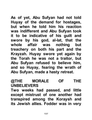 1337
been willing to kill Muslims, including
himself, slipped from his mind. It was
almost like old times and together he
and some of their elders climbed five
flights of stairs to a room where they
sat down to discuss the matter. After
the usual pleasantries, the Krayzah
asked whether or not he thought they
should surrender, he told them they
should, but at the same time pointed
to his throat indicating they would be
put to death.
Suddenly, Abu Lubabah was jolted
back to reality and horror stricken by
his action and cried out with a verse
from the Koran:
".. to You we turn, and to You is the
arrival.”
Koran Ch.60:4
 