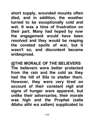 1338
Meanwhile, outside the fortresses,
Abu Lubabah's companions awaited
his return, however, such was his
deep shame and regret that he left
the fortress by another entrance and
returned to Medina alone.
Upon reaching the Mosque in
Medina, Abu Lubabah tied himself to
a pillar saying he would not move
from it until Allah relented towards
him. He remained tied to the pillar for
either ten or fifteen days, only being
released by his daughter when the
time for prayer arrived.
Meanwhile Prophet Muhammad (salla
Allahu alihi wa sallam) waited
patiently outside the fortresses for
his return, but not long after Abu
 