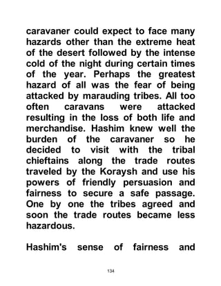 134
which he had never experience
before, so he decided to spend the
following night near Hijr Ishmael.
That night he had another vision in
which the same voice told him, "Dig
for mercy". He asked the meaning of
it, but again there was no answer.
When he returned to sleep there on
the third night the vision came yet
again but this time he was told, "Dig
for the treasure." When Abd Al
Muttalib asked what was meant by
the treasure the vision vanished as
before.
The vision came again on the fourth
night, however this time the voice
was more specific and told him to dig
for Zamzam. Abd Al Muttalib asked
about Zamzam, but unlike the
 