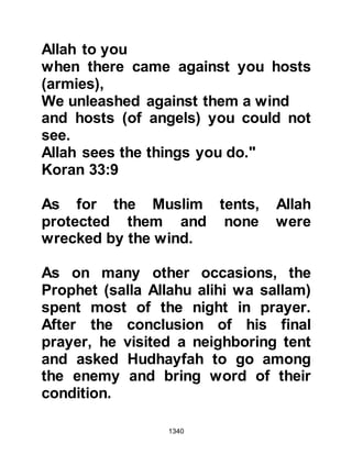 1340
they refused saying they preferred
death and would accept nothing else
other than the Torah and the Law of
Moses, peace be upon him. Ka'b was
a resourceful man, and suggested
several other solutions, but all
proved unacceptable to his fellow
tribesmen.
Amr, Su'ads son, had been against
breaking the pact right from the start
and openly declared that he would
not take part in its breaking. He now
offered his fellow Jews a solution,
but said he was unsure whether or
not the Prophet (salla Allahu alihi wa
sallam) would accept it. Amr
suggested that they offer the Prophet
(salla Allahu alihi wa sallam) a form
of tax in exchange for their freedom.
Like Ka'bs suggestions his was also
 