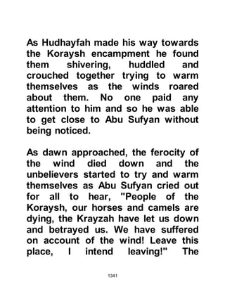 1341
rejected. That night, Amr left the
fortress alone and made his way to
Medina where he spent the night in
the Mosque. What happened to him
afterwards is unknown, however, the
Messenger of Allah (salla Allahu alihi
wa sallam) told his Companions that
Amr was a man whom Allah saved on
account of his loyalty.
Sometime before the siege, the three
sons of Hadl, who was the brother of
Krayzah himself, had come to the
fortresses to visit relatives. They had
been students of the elderly Syrian
Jew, the son of Hayyaban, who had
spoken so many times of the signs
that would announce the coming the
a new Prophet (salla Allahu alihi wa
sallam). They remembered well his
words and reminded their fellow
 