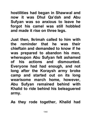 1342
Jews with them, but as before, their
words fell on deaf ears. When they
realized they would never be
convinced, they decided to slip away
in the still of the night and embrace
Islam. As they left the fortress they
told the Muslim guards of their intent
and were guided to the camp.
There was yet another person who
left the fortresses, his name was
Rifa'ah, Samawal's son. With stealth
he managed to escape from the
fortress unnoticed and slipped
through the Muslim guards to the
house of Salma, the daughter of
Qays. Salma was the half sister of the
Prophet's mother, Lady Aminah, who
had married into the tribe of Khazraj,
and it was there in her house that he
embraced Islam.
 