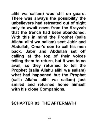 1346
some of the Companions returned to
Medina to convey the message to
him and found him being nursed in
the Mosque by Rufaydah, a lady from
the tribe of Aslam.
A mule was prepared for Sa’ad and
the party set off for the fortresses.
During the course of the ride, Sa’ads
companions told him he was to pass
judgment on their former allies and
asked him to treat them well on that
account.
Sa’ad was not a person to let emotion
interfere with justice. He had
witnessed with his own eyes how
those who had been taken captive at
Badr and allowed to ransom
themselves had ridden against them
at Uhud, and yet again their treachery
 