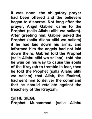 1347
during the recent encounter. He was
also aware of the tribe of An-Nadir's
incitement of the Koraysh to take up
arms against the Muslims, and seen
how the Krayzah had been ready to
follow the lead of their peers and
broken their pact with the Prophet
(salla Allahu alihi wa sallam).
As Sa’ad approached the camp, the
Prophet (salla Allahu alihi wa sallam)
saw him and out of respect for Sa’ad
said to the Muslims, “Stand up for
your master” and told the tribesmen
to greet their chieftain, which they
did. Without wasting time, they
approached Sa’ad saying, "Father of
Amr, the Messenger of Allah (salla
Allahu alihi wa sallam) has appointed
you to judge our former allies." Sa’ad
asked them to swear by Allah they
 