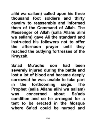 1348
would accept his judgment, and this
they did. The Prophet (salla Allahu
alihi wa sallam) told Sa’ad that his
judgment would also be binding upon
himself. Then, Sa’ad proceeded to
pronounce judgment saying, "It is my
judgment that the men shall be put to
death, and the women and children
taken captive." The Prophet (salla
Allahu alihi wa sallam) turned to
Sa’ad and said, "You have judged
with the judgement of Allah from
above the seven heavens." Shortly
after, the women and children were
escorted to Medina.
That night, the men of the Krayzah
spent their time supporting one
another in their decision. None, on
account of racial pride, had the
slightest wish to embrace Islam, and
 