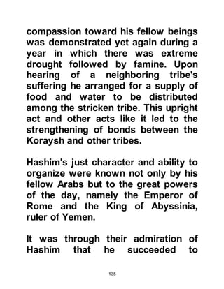 135
previous occasions the voice
answered saying, "Dig for it, you will
have no regrets, it is your inheritance
from your greatest ancestor." The
voice told Abd Al Muttalib that
Zamzam lay buried nearby and to
supplicate to Allah for the continuous
flow of pure water that would suffice
all pilgrims. So he supplicated to
Allah in the manner he was taught
and at dawn he returned to his home
to get a spade. His son Harith was
there so he told him to fetch another
spade and to come with him to dig
for the well of Zamzam.
@THE DISCOVERY OF ZAMZAM
The sun had risen as they set to work
digging. As the people started to rise
and go about their daily chores and
business they noticed Abd Al
 
