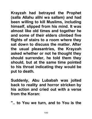 1350
alihi wa sallam) and Islam was well
known. His fate was yet to be
determined because he had once
spared the life of a Muslim named
Thabit, Qays son, so Zabir was taken
to Medina where he was lodged with
the women and children.
Although the women had strongly
upheld the declaration of their
husbands that they preferred death
rather than embracing Islam, cries of
grief and anger filled the air as Zabir
told the women of the fate of their
men. Zabir tried to quieten them but
told them that if there had been any
good in their men they would have
been saved.
Thabit had asked the Prophet (salla
Allahu alihi wa sallam) to spare the
 