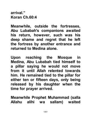 1351
life of Zabir whereupon the Prophet
(salla Allahu alihi wa sallam) granted
his request. When Thabit told Zabir of
his reprieve all Zabir would say was,
"What is there left in life for an old
man without a wife or children!" So
Thabit went to the Prophet (salla
Allahu alihi wa sallam) again and told
him what Zabir said, so the Prophet
(salla Allahu alihi wa sallam)
mercifully told him to return his wife
and children to him. Zabir remained
ungrateful and asked Thabit, "Is it
possible for a family to survive
without property?" Once again Thabit
went to the Prophet (salla Allahu alihi
wa sallam) and told him of Zabir's
request and the Prophet (salla Allahu
alihi wa sallam) ordered that with the
exception of his weapons and armor
all of his property was to be returned
 