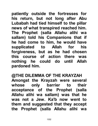 1352
to him.
Zabir’s hatred of Islam had blinded
him to the mercy and generosity now
offered and so he went to Thabit yet
again saying, "By Allah, I ask you
Thabit, by your indebtedness to me
that I should join my people. They are
gone and there is no good left in life."
At first Thabit did not take him
seriously, but when Zabir insisted,
his request was granted. As for
Zabir's wife and children, the
Prophet’s mercy towards them still
prevailed and they were freed under
the protection of Thabit and retained
their possessions.
As for the other captives they were
given to the believers who took part
in the siege. Many were ransomed by
 
