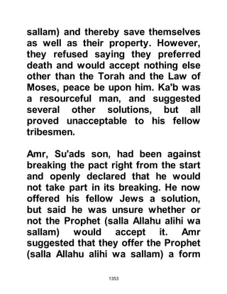1353
their fellow tribesmen from An-Nadir
and returned to live with them in
Khaybar.
$CHAPTER 94 THE DEATH OF
SA’AD, MU’ADHS SON
Shortly after Sa’ad had pronounced
sentence on the Krayzah he returned
to the Mosque in Medina where his
condition continued to deteriorate.
The Prophet (salla Allahu alihi wa
sallam) visited him frequently and
then one night as he entered he
found Sa’ad in a semi-unconscious
state. He sat down near his head and
tenderly cradled it close to his chest
then supplicated saying, "O Allah, in
sincerity Sa’ad has labored on the
Path with Your Messenger attending
 