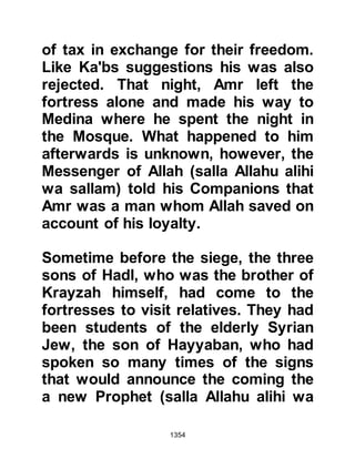 1354
to every aspect, take now his soul
with the best acceptance in the way
that You take the souls of Your
creation." Sa’ad, who had
supplicated sometime before that his
soul should be taken if he had served
his purpose, regained
consciousness, opened his eyes and
said in a weakened voice, "Peace be
upon you, O Messenger of Allah
(salla Allahu alihi wa sallam), I bear
witness that you have delivered your
message." When Sa’ad was
comfortable, the Messenger of Allah
(salla Allahu alihi wa sallam) left his
tent and a few hours later Angel
Gabriel came to tell him that Sa’ad
had passed away.
The funeral arrangements were made
and men, women and children walked
 