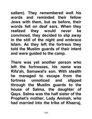 1355
in his funeral procession. As his bier
was carried to his grave its bearers
were surprised how light it seemed.
When they reached the grave the bier
was placed at its side and the
Prophet (salla Allahu alihi wa sallam)
led the funeral prayer.
As Sa’ads bier was lowered into his
grave the Prophet's face turned
ashen and he exclaimed, "Exalted is
Allah!" three times, whereupon the
exaltation was taken up by the
mourners. After a short pause the
Prophet (salla Allahu alihi wa sallam)
said, "Allah is the Greatest!" and
once again his mourners repeated
the exaltation.
A little while after the funeral the
Prophet (salla Allahu alihi wa sallam)
 