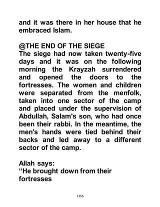 1356
was asked what had caused his face
to suddenly turn ashen, whereupon
he told his inquirer, "The grave
closed in upon your companion and
he felt constricted, and if any man
could have escaped it, it would have
been Sa’ad. Then, Allah relieved him
from it."
The bearers also commented to the
Prophet (salla Allahu alihi wa sallam)
upon the lightness of Sa’ads bier as
he had been a large person and they
expected it to have been heavier
whereupon the Prophet (salla Allahu
alihi wa sallam) told them that he had
seen angels bearing his bier along
with them.
@THE FORGIVENESS OF ABU
LUBABAH
 