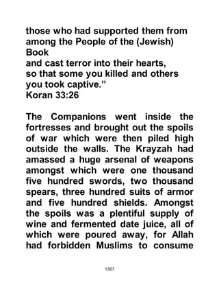 1357
Several days later, just before the
dawn prayer when the Prophet (salla
Allahu alihi wa sallam) was in the
home of Lady Umm Salamah, he told
her that he had received news that
Abu Lubabah had been forgiven. It
was wonderful news and Lady Umm
Salamah was given permission to
convey it to him. Immediately, Lady
Umm Salamah went to the door of
her room which opened into the
Mosque and called to Abu Lubabah
saying, "Abu Lubabah, good news,
Allah has relented toward you."
Several men had already gathered in
the Mosque to await the dawn prayer,
when they heard the good news they
raced toward him to untie the ropes,
but Abu Lubabah stopped them
saying, "Do not untie me, let the
 