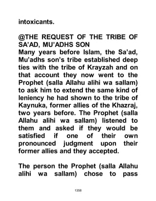 1358
Messenger of Allah (salla Allahu alihi
wa sallam) set met free with his own
hands." When the Prophet (salla
Allahu alihi wa sallam) entered the
Mosque Abu Lubabah told him that
he wished to give a third of his
property in charity to atone for his
action. The Prophet (salla Allahu alihi
wa sallam) accepted and loosened
the ropes that bound him and his
property was given to the poor.
@ABDULLAH ATEEQ’S SON AND
THE JEW, SHALOM SON OF ABI AL-
HUQAIQ
The Jew, Shalom son of Abi Al-
Huqaiq better known as Abu Rafi
lived in his fortress in Khaybar and
had been very active spending his
wealth on the supply of arms and
enlisting the support of tribes to rise
 