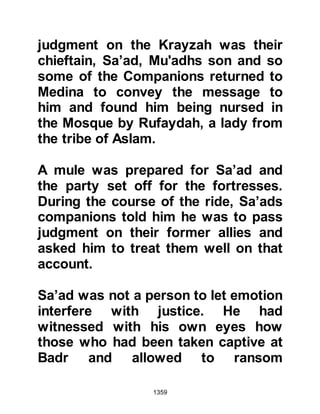 1359
up and fight against the Muslims. He
had also composed degrading,
insulting poems about the Prophet
(salla Allahu alihi wa sallam).
In Dhul Qa'dah 5H. Abdullah Ateeq’s
son and five other Muslims went to
the Prophet (salla Allahu alihi wa
sallam) and asked if it was permitted
for them to seek him out and kill him
on account of the tremendous harm
he had caused. The Prophet (salla
Allahu alihi wa sallam) agreed, but
made it very clear that no women or
children should be killed in their
assault.
Abdullah and his companions left for
Khaybar and as they came within
sight of Abu Rafi’s fortress Abdullah
told his companions to conceal
 