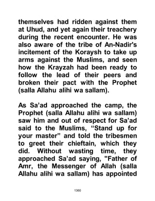 1360
themselves. In the meantime, the
people started to return to the
fortress from their toil in the orchards
so Abdullah wrapped himself in his
cloak so as to remain undetected and
pretended to answer a call of nature.
Abdullah waited for the right moment.
Once the right moment arrived he
mixed with the people and the gate-
keeper supposed him to be one of
them.
As soon as Abdullah got inside the
fortress he looked for a place to hide
and waited until nightfall. When it
was dark and the inhabitants had
gone to bed, Abdullah made his way
to Abu Rafi’s residence and stealthily
let himself in. While Abu Rafi’s
household slept, Abdullah entered
Abu Rafi’s room and attacked him
 