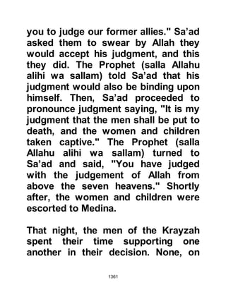 1361
without arousing his household, but
was unsure if he was dead.
In his haste to make a quick retreat in
the darkness of the fortress,
Abdullah fell and broke his leg. He
was in great pain and bound his leg
tightly to support it then dragged
himself to his hide-out and waited
until morning to make good his
escape. Abdullah joined his
companions outside the fortress and
waited for a while until they heard the
announcement ring out from the
fortress that Shalom, Abi Huqaiq’s
son was indeed dead.
Upon their return to Medina they
went straight to the Prophet (salla
Allahu alihi wa sallam) to inform him
of their accomplishment. When the
 