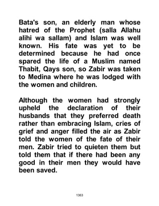 1363
the Koraysh merchandise
confiscated, including silver that
belonged to Safwan. There were also
captives, but several managed to
escape amongst whom was Al-As,
the son-in-law of the Prophet (salla
Allahu alihi wa sallam).
Shortly after the encounter, Al-As
who had lost everything, made his
way to Medina where, his estranged
wife, Lady Zaynab lived with their
daughter Umama. Al-As waited until
all was still in the City and under the
cover of night made his way to Lady
Zaynab's house.
Lady Zaynab was indeed surprised to
see him after such a long time and
invited him into her home. A while
after, Bilal arose to call the believers
 