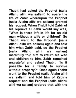 1364
to prayer and so Lady Zaynab left Al-
As and Umama in the house whilst
she went to pray. After the Prophet
(salla Allahu alihi wa sallam) had
exalted Allah, their was a brief pause
and Lady Zaynab announced for all
to hear, "O people, I have given
protection to Al-As, Rabi's son." Then
she joined the congregation in
prayer.
@THE PROTECTION OF THE
WEAKEST IS BINDING
At the conclusion of the prayer the
Prophet (salla Allahu alihi wa sallam)
asked the congregation, "Did you
hear what I heard? By Him in whose
hand is my soul, I knew nothing of
this until now. The protection of even
the weakest Muslim is binding upon
all other Muslims." Then the Prophet
 