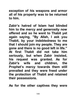 1365
(salla Allahu alihi wa sallam) went to
his daughter telling her to treat her
estranged husband honorably but not
to allow him the rights of a husband,
because he was not yet, in
appearance, a believer.
@THE HONORABLE CHARACTER OF
LADY ZAYNAB’S HUSBAND
Lady Zaynab told her father that Al-
As, who was one of the most trusted
men of Mecca, had gone to Syria on
behalf of several Koraysh to trade for
them and was deeply troubled
because he had lost it all. The
Prophet (salla Allahu alihi wa sallam)
approached those who had
confiscated his trusts saying, "This
man is related to us, and his
entrusted property has come to you.
If you would like to return it to him
 