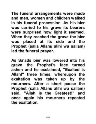 1368
allied themselves with the tribe of
Mustalik, a branch of the Khuzah
whose territory lay along the coast of
the Red Sea. The Koraysh now
approached the Mustalik urging them
to attack Medina with the hope that
their kindred tribes would support
them. However, the Koraysh had not
realized that the other tribes inclined
more to the Muslims than they did
toward themselves and it wasn't long
until the news reached Medina of the
intended attack.
The Mustalik were unaware of the
fact that the Prophet (salla Allahu
alihi wa sallam) knew anything of
their plans so they took their time
before even starting to prepare
themselves for the encounter.
Meanwhile, the Prophet (salla Allahu
 