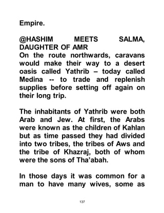 137
News of his find spread quickly
throughout Mecca and it wasn't long
until a very large, joyous crowd had
gathered to celebrate this great
discovery.
@THE TREASURE OF ZAMZAM
Abd Al Muttalib and Harith removed
the large stone cover from the
forsaken well of Zamzam and as they
did to the amazement of everyone,
their eyes fell upon the treasure that
had been taken from Ka’bah many
centuries before when the
Jurhumites had been driven from
Mecca. There was great excitement
and everyone laid claim to a share of
the treasure.
In those days it was the practice of
 