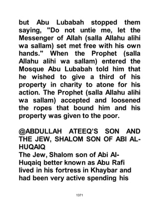 1371
Two days after the encounter, a
dispute over the ownership of a
bucket erupted between two coastal
tribesmen, one from the Ghifar and
the other from the Juhaynah. Omar
had hired the services of the
tribesman from the Ghifar who
wrongfully laid claim to the bucket
and struck its owner, but, he shouted
out to the Muhajirin for help whilst
the Juhaynah tribesman called upon
his long-time allies from the Khazraj
to support him. Both the Ansar and
Muhajirin came running, swords were
drawn and had it not been for the
quick intervention of the Prophet's
closer Companions, the matter might
have got out of hand.
In another part of the camp,
Abdullah, Ubayy's son, the hypocrite
 