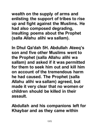 1372
who persistently tried to cause
dissension between the Muslims was
sitting with some of his close friends
as the disturbance broke out and
asked one of them to go and find out
about it. His companion returned and
told him that the trouble had been
initiated by Omar's man and this
added further to Abdullah’s
contempt. Abdullah, was a proud
man and felt that the power of
leadership should have fallen into his
hands and resented the Prophet's
presence among them.
Not long before, he had seen his
Jewish allies, who betrayed the
Prophet (salla Allahu alihi wa sallam)
during the recent encounter at the
Trench, punished and now this
incident had occurred. He refused to
 
