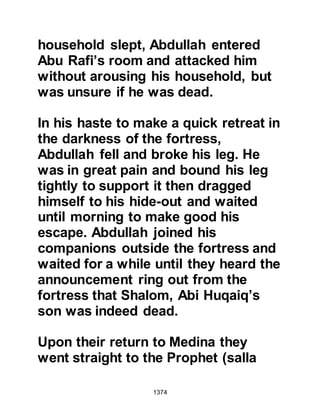 1374
Prophet's displeasure was clear upon
his face and he called for Zayd to
repeat what he had heard. Thereafter
he sent for Abdullah and his
companions but they denied having
said such and swore an oath that
they had not done so. Zayd was
stricken with distress, the like of
which he had never felt before, as he
hated to be thought that he might lie
to the Prophet (salla Allahu alihi wa
sallam), so when he returned home
he confined himself to his home.
Soon after their return to Medina, the
Prophet (salla Allahu alihi wa sallam)
received a new Revelation
exonerating Zayd:
In the Name of Allah, the Merciful, the
Most Merciful
 