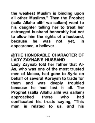 1378
so that I could give in charity and be
among the good-doers.’
But Allah will never defer any soul
when its term comes.
Allah is Aware of what you do.”
Koran Chapter 63
Whereupon the Prophet (salla Allahu
alihi was sallam) recited it to Zayd
and said, "O Zayd, Allah has
confirmed your statement!" And Zayd
became the most happy of all the
Muslims.
The Prophet (salla Allahu alihi wa
sallam) called for Abdullah and his
companions so that they might ask
Allah for forgiveness, but they in
their arrogance declined and turned
away.
 