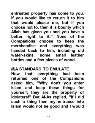 1379
$CHAPTER 97 THE NECKLACE OF
LADY AYESHA
At sunset, a few days after the
encounter of Mustalik, the Prophet
(salla Allahu alihi wa sallam) called
for his men to halt to offer the
evening prayer. Lady Ayesha's camel
was made to kneel and as she
dismounted the weakened clasp of
the necklace her sister Asma had lent
her came undone and the necklace
fell off. She did not notice it was
missing for sometime but when she
did she became very sad.
The sun had set and it was
impossible to find it even though she
tried very hard. It had been the
Prophet's intention not to stay long at
 