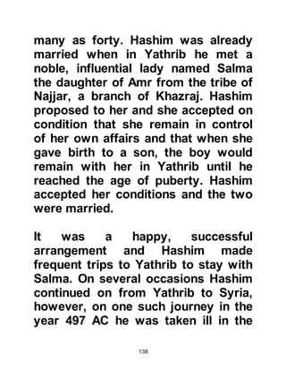 138
Meccans to use divining arrows and
cast lots to settle major issues, with
the ceremony taking place within the
confines of Ka’bah before their chief
idol Hubal. There were three stakes:
one that the treasure should be
returned to Ka'bah, another that it
should be retained by Abd Al
Muttalib, and the third that the
treasure be divided between the
tribes.
When the time came for the
settlement everyone gathered
anxiously by the Ka’bah and the
diviner cast the arrows. As the
arrows fell they fell in favor of some
of the treasure being restored to the
Ka’bah and the remainder being
retained by Abd Al Muttalib; none fell
in favor of the Koraysh. After the
 