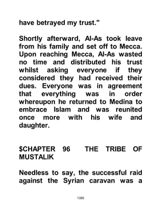 1380
the halt as there was no water for
miles around and there was very little
water left in their water-skins, but
knowing how upset Lady Ayesha was
he gave the order that they would
remain there that night.
News of the loss of Lady Ayesha's
necklace circulated amongst the
Companions and on account of the
lack of water there was much
concern about their ability to offer
the dawn prayer the following
morning. They wondered if they
would have to delay saying the
prayer as it would be necessary for
everyone to renew their ablution.
Several of the Companions
complained to Abu Bakr about his
daughter and he went to her and
spoke harshly to her on account of
 