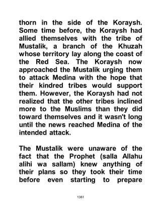 1381
the predicament they now found
themselves in. That night, Allah in
His Mercy sent a new Revelation that
spoke of an alternate way in which
one might make ablution when water
was unavailable:
“If you are ill or on a journey, or if
any of you come from the toilet
or you have touched (had intercourse
with) women, and you cannot find
water,
so touch pure dust and wipe your
faces and your hands.
Allah is the Pardoner, the Forgiver."
Koran 4:43
The Prophet (salla Allahu alihi wa
sallam) recited the new verse to his
followers and demonstrated how to
make the dry kind of ablution,
 