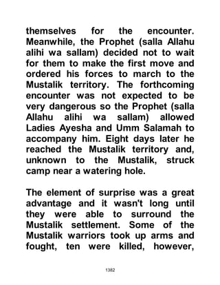 1382
tayamun, with pure, unpolluted dust
and the Muslims rejoiced at not
having to delay the Dawn prayer.
It was daybreak, the prayer had been
offered and there was still no sign of
the necklace. It was time to move and
as Lady Ayesha's camel got up,
there, lying underneath it lay the
necklace.
After having heard this Revelation,
Usayd went to Abu Bakr telling him
that it was not the first time blessings
had received on account of his
family.
@THE RACE
As they journeyed back to Medina the
Muslims came across a valley in
which it was decided to camp and the
 