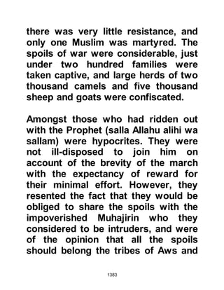 1383
two tents of the Prophet (salla Allahu
alihi wa sallam) were erected some
distance away from the others.
Lady Ayesha, who was young and
full of energy, invited the Prophet
(salla Allahu alihi wa sallam) to race
with her as he had done in Mecca
before the migration, and so they
raced with one another. This time the
Prophet (salla Allahu alihi wa sallam)
won the race whereupon he said,
"This is for the other race, the one in
which you were the winner." Later,
Lady Ayesha explained that one day,
when she was little, the Prophet
(salla Allahu alihi wa sallam) went to
visit her father and saw she had
something in her hand. He asked her
to bring it to him, but in her
playfulness she would not and had
 