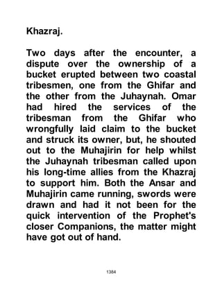 1384
run away from him whereupon the
Prophet (salla Allahu alihi wa sallam)
pretended to run after her, but let her
get away.
@THE LAST STAGE OF THE
JOURNEY
Medina was but a few stops away
when the order to halt was given.
Once more, during their rest period,
the clasp of Lady Ayesha's necklace
came undone and slipped from her
without notice.
The time had come to resume the
march, but just before she mounted
her howdah she felt the need to
answer the call of nature and slipped
away far from everyone's sight. When
she returned, Lady Umm Salamah
and herself seated themselves inside
 