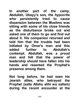 1385
their individual howdahs and drew
the curtains around them as they
waited for them to be lifted up on to
the back of their camels. To her great
alarm, as Lady Ayesha was making
herself comfortable she realized the
necklace had slipped yet again and
so she left her howdah to go and look
for it. Everyone was busy with their
own affairs and nobody noticed her
leave the howdah. Whilst she
searched for the necklace the
howdahs were mounted onto the
camels, and on account of her
slender physique no one realized that
she was not inside, and the order to
march was given.
Lady Ayesha found the necklace but
when she returned everyone had left.
She didn't know what to do for the
 