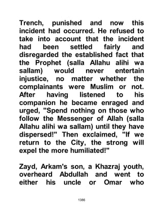 1386
best so she thought if she remained
where her howdah had been, then,
sooner or later, someone would be
sure to notice she wasn't with them
and realize that she had been left
behind at the last halt, and as she
waited she was overcome by
tiredness and fell sound asleep.
Safwan, Muattal’s son was known for
his uprightness and honesty, and
had been designated to trail behind
the army to be on the look out for any
possible threat from the rear and to
retrieve any item that may have either
been left behind or dropped as the
army marched on ahead.
The hours passed by and as Safwan
drew near to the last camp he noticed
a figure asleep in the sand and
 
