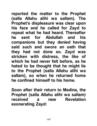 1387
decided to investigate. When he
reached the spot he dismounted from
his camel and went over to the
sleeper.
As soon as Safwan realized who the
sleeping person was he exclaimed,
"Indeed we are for Allah, and to Him
we return. It is the wife of the
Messenger of Allah, (salla Allahu alihi
wa sallam)!" He had been able to
recognize who the sleeping person
was as he had seen her with the
wives of the Prophet (salla Allahu
alihi wa sallam) before they were
obliged to wear the veil. Until that
moment Lady Ayesha had remained
asleep, but upon hearing his voice
she woke up. She was relieved to see
him and Safwan offered her his camel
and walked on foot as he led the
 
