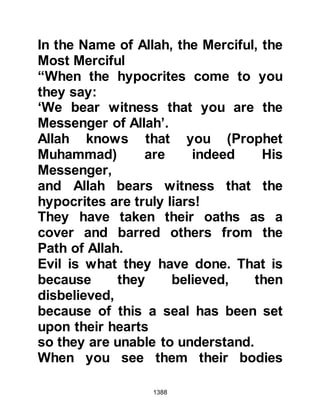 1388
camel on to the next halt.
At the next halt, the howdahs had
been lifted from the camels and set
down upon the sand. When Lady
Ayesha did not come out of her
howdah it was presumed she must
have fallen asleep, and no one
thought anymore about it. It was
almost time to resume the march,
when to everyone's astonishment
Safwan entered the camp leading
Lady Ayesha riding on his camel.
Neither the Prophet (salla Allahu alihi
wa sallam) nor the Companions
thought anymore about the incident,
they were glad she was safe and
sound, but the tongues of the
hypocrites promoted by Abdullah,
Ubayy's son, son of Salul who were
 