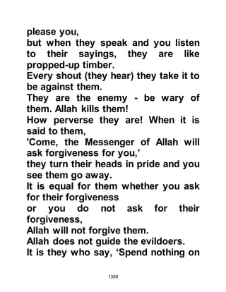 1389
always searching for a way to harm
the holy family, started to concoct
slanderous lies about Lady Ayesha
and Safwan.
One might recall there had also been
another occasion when a young and
beautiful strong Muslim lady, who
was among the first to embrace
Islam, set out alone for Medina to
rejoin her husband from whom she
had been separated by the
unbelievers. As she journeyed alone
through the desert Othman saw her,
so on account of his concern and
care for the lady he escorted her to
Medina.
That lady was none other than Umm
Salamah the lady who, in later years
after the death of her husband, was
 