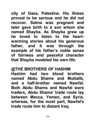 139
division had been settled it was also
decided the tribe of Hashim should
take charge of the Well of Zamzam as
it was their responsibility to provide
water for the pilgrims.
$CHAPTER 5 THE VOW
@ABD AL MUTTALIB TAKES A VOW
To many it would have appeared that
Abd Al Muttalib had everything he
could desire. He was the Custodian
of Ka'bah, handsome, wealthy,
generous, and of noble character that
had won him the respect of the
people of Mecca. However, he only
had one son, Harith, whereas his
cousins Umayyah, chief of the tribe
of Abdu Shams and Mughirah, chief
of the tribe of Makhzum had many.
 