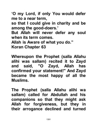 1391
Revelation. The Prophet (salla Allahu
alihi wa sallam) married her when she
was young and prepared and trusted
her not only to transmit Islam but
also to empower women with
knowledge and morality that would
also enable women to pass on
traditions and judgments in times of
hardship.
Among the benefits of the Prophet
(salla Allahu alihi wa sallam)
marrying her at a young age was that
she, with the direct knowledge she
received from the Prophet (salla
Allahu alihi wa sallam) was capable
of safe guarding the nation in times
of hardship after his passing. Times
of hardship such as those when the
hypocrites killed Caliph Omar, Caliph
Othman, Caliph Ali, Imam Husain and
 