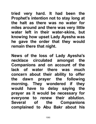 1393
The onslaught of her character was
reborn 900 years ago by the citizens
of the Safawi Persian Empire who
innovated the Shiite theology. That
onslaught persists today because the
narration of Lady Ayesha is proof of
their flawed doctrine.
Ghumari’s Hadith Data Warehouse
shows that 14,000 repeated Prophetic
sayings (hadith) were reported by
Lady Ayesha and downstream
recorded in 385 transmitting
depositories.
$CHAPTER 98 THE VICIOUS LIE
Soon after their return, Lady Ayesha
was taken ill and during that time the
slanderous lies that had been for the
 