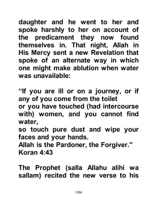 1394
most part contrived and initiated by
Abdullah, Ubayy’s son and other
hypocrites started to circulate
throughout the City. The majority of
Muslims refused to accept or even
listen to them, however, there were a
few including Lady Ayesha's own
cousin, Mistah, who believed and
helped to spread the rumor.
Despite the fact that everyone in
Medina knew about the rumors, Lady
Ayesha remained completely
unaware, and when her illness
worsened she asked the Prophet's
permission to return to her mother so
that she might look after her and the
Prophet (salla Allahu alihi wa sallam)
agreed.
Twenty days after she had gone to
 